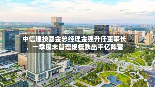 中信建投基金总经理金强升任董事长，一季度末管理规模跌出千亿阵营