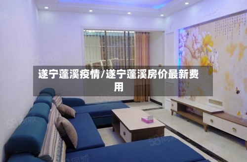 遂宁蓬溪疫情/遂宁蓬溪房价最新费用