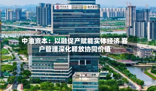 中油资本：以融促产赋能实体经济 客户管理深化释放协同价值-第2张图片