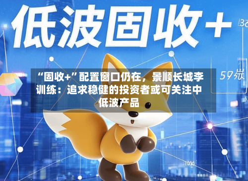 “固收+”配置窗口仍在，景顺长城李训练：追求稳健的投资者或可关注中低波产品