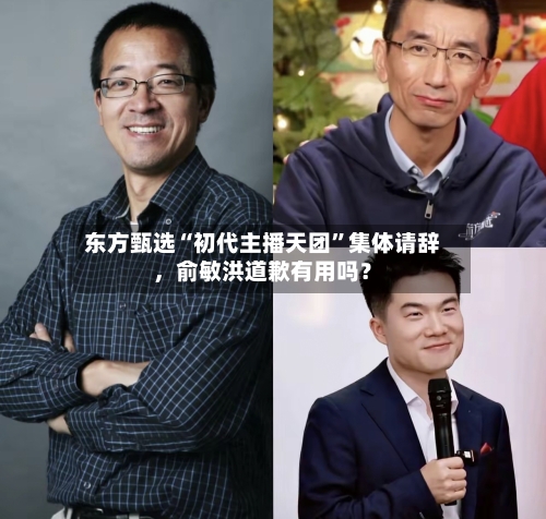 东方甄选“初代主播天团”集体请辞	，俞敏洪道歉有用吗？-第3张图片