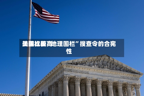 美国比较高法院权衡“地理围栏	”搜查令的合宪性-第3张图片