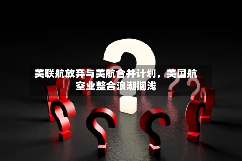 美联航放弃与美航合并计划，美国航空业整合浪潮搁浅-第3张图片