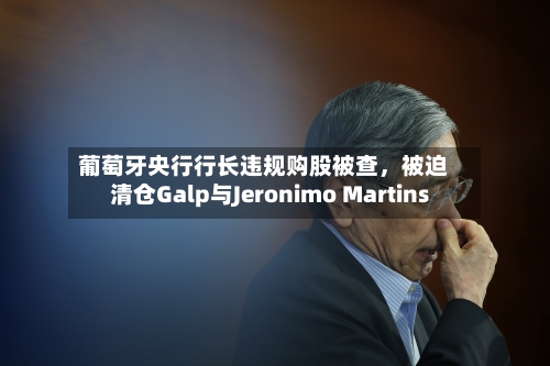 葡萄牙央行行长违规购股被查，被迫清仓Galp与Jeronimo Martins-第2张图片