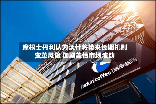 摩根士丹利认为沃什将带来长期机制变革风险 加剧美债市场波动-第2张图片