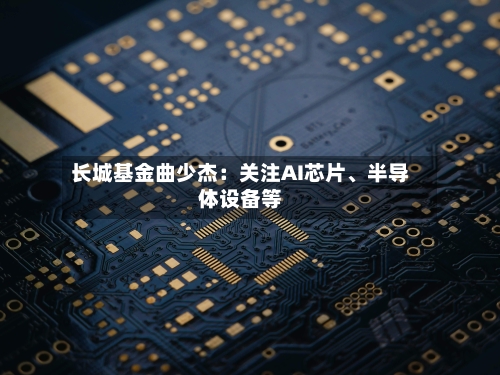 长城基金曲少杰：关注AI芯片、半导体设备等-第2张图片
