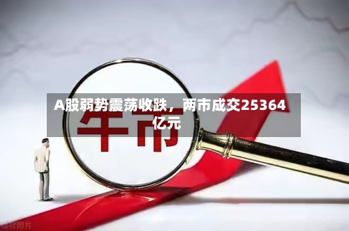 A股弱势震荡收跌，两市成交25364亿元-第1张图片