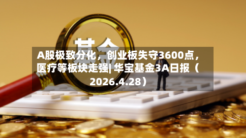 A股极致分化，创业板失守3600点，医疗等板块走强| 华宝基金3A日报（2026.4.28）