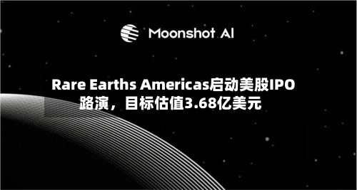 Rare Earths Americas启动美股IPO路演，目标估值3.68亿美元-第2张图片