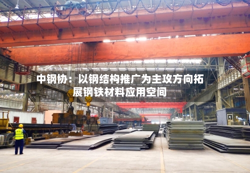 中钢协：以钢结构推广为主攻方向拓展钢铁材料应用空间-第3张图片