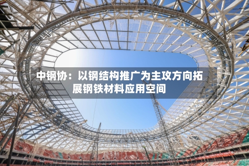 中钢协：以钢结构推广为主攻方向拓展钢铁材料应用空间