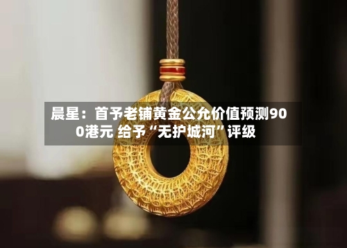 晨星：首予老铺黄金公允价值预测900港元 给予“无护城河”评级-第2张图片