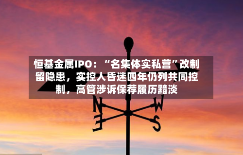 恒基金属IPO：“名集体实私营”改制留隐患，实控人昏迷四年仍列共同控制，高管涉诉保荐履历黯淡