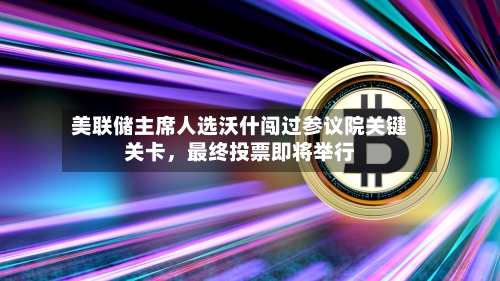 美联储主席人选沃什闯过参议院关键关卡，最终投票即将举行