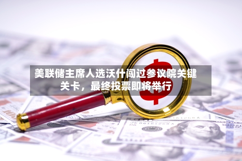 美联储主席人选沃什闯过参议院关键关卡，最终投票即将举行-第2张图片