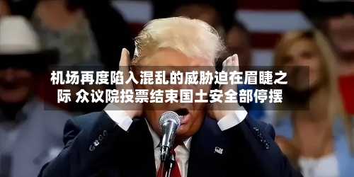 机场再度陷入混乱的威胁迫在眉睫之际 众议院投票结束国土安全部停摆-第2张图片