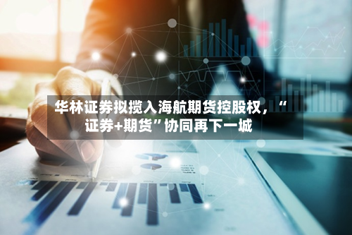 华林证券拟揽入海航期货控股权，“证券+期货”协同再下一城-第2张图片