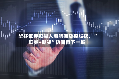 华林证券拟揽入海航期货控股权，“证券+期货”协同再下一城