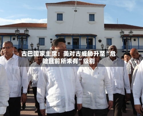 古巴国家主席：美对古威胁升至“危险且前所未有”级别
