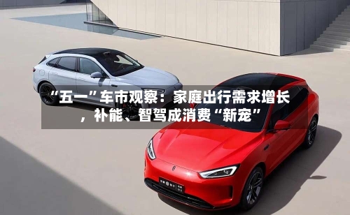 “五一”车市观察：家庭出行需求增长，补能、智驾成消费“新宠”