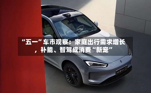 “五一”车市观察：家庭出行需求增长	，补能、智驾成消费“新宠”-第3张图片