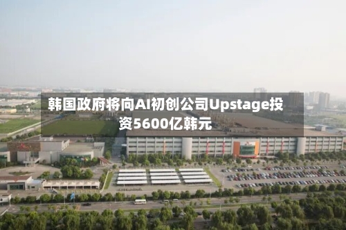 韩国政府将向AI初创公司Upstage投资5600亿韩元-第2张图片