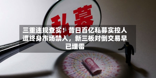 三重违规查实！昔日百亿私募实控人遭终身市场禁入，新三板对倒交易早已埋雷