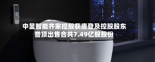 中显智能齐家控股获唐登及控股股东誉顶出售合共7.49亿股股份-第2张图片