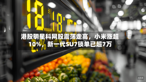 港股明星科网股震荡走高，小米涨超10%，新一代SU7锁单已超7万