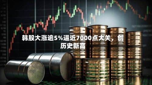 韩股大涨逾5%逼近7000点大关，创历史新高-第2张图片
