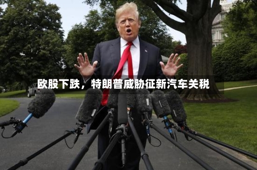 欧股下跌，特朗普威胁征新汽车关税