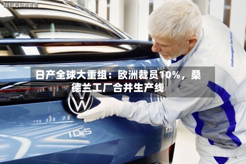 日产全球大重组：欧洲裁员10%，桑德兰工厂合并生产线-第2张图片