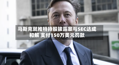 马斯克就推特持股披露案与SEC达成和解 支付150万美元罚款