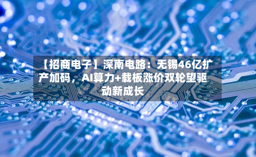 【招商电子】深南电路：无锡46亿扩产加码，AI算力+载板涨价双轮望驱动新成长