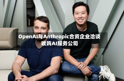 OpenAI与Anthropic合资企业洽谈收购AI服务公司
