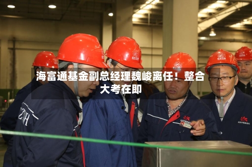 海富通基金副总经理魏峻离任！整合大考在即