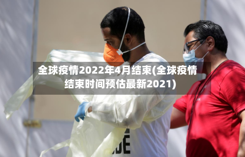 全球疫情2022年4月结束(全球疫情结束时间预估最新2021)