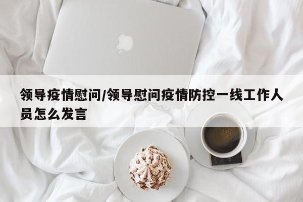 领导疫情慰问/领导慰问疫情防控一线工作人员怎么发言