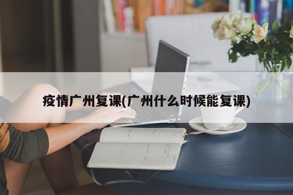 疫情广州复课(广州什么时候能复课)