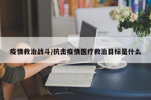 疫情救治战斗/抗击疫情医疗救治目标是什么