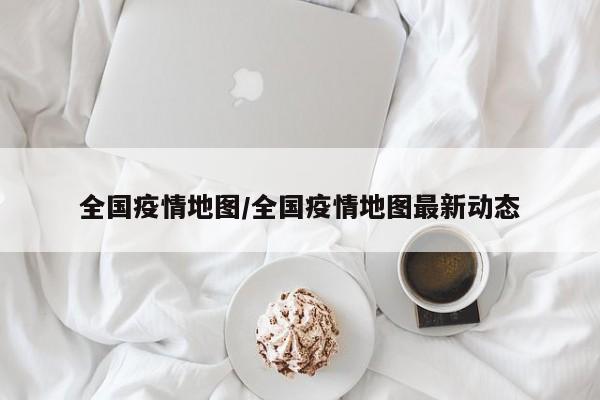 全国疫情地图/全国疫情地图最新动态