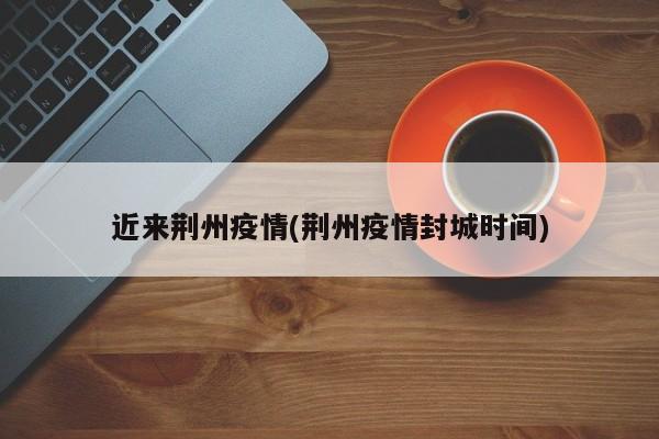 近来荆州疫情(荆州疫情封城时间)