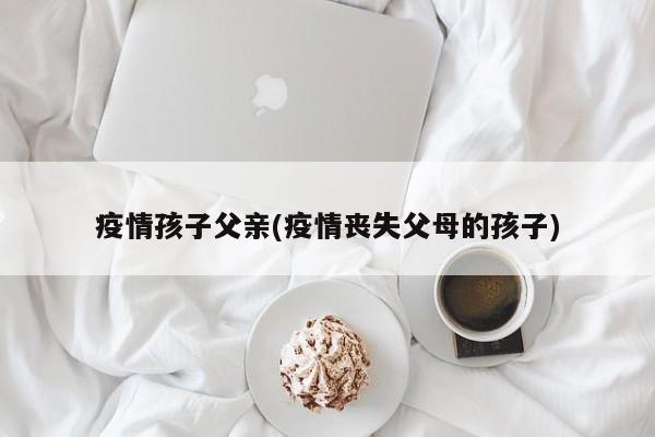 疫情孩子父亲(疫情丧失父母的孩子)